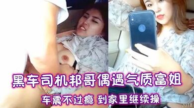黑车司机邦哥偶遇气质富姐 ，车震不过瘾 到家里继续操